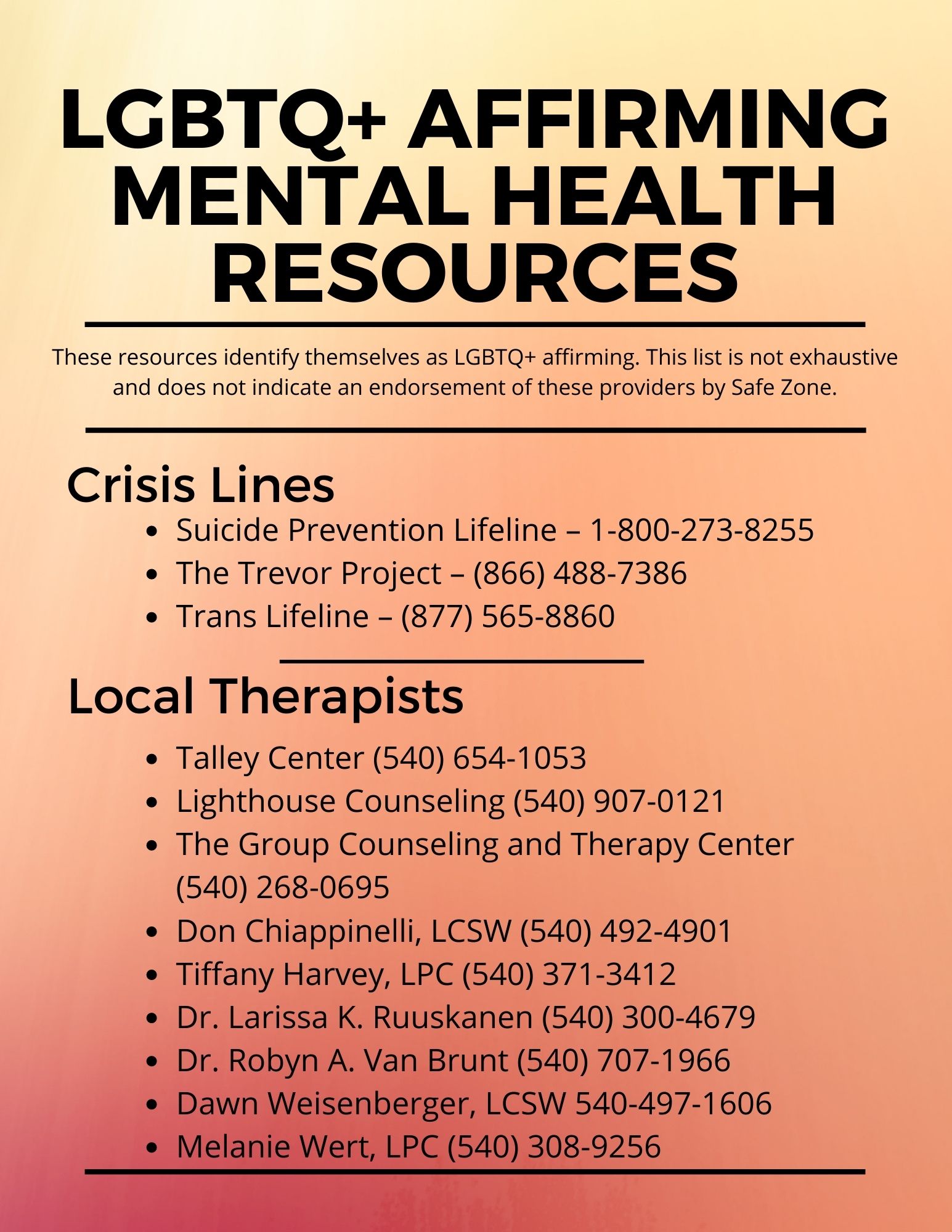 LGBTQ+ Affirming Mental Health Resources - These resources identify themselves as LGBTQ+ affirming. This list is not exhaustive and does not indicate an endorsement of these providers by Safe Zone. Crisis Lines: Suicide Prevention Lifeline - 1-800-273-8255; The Trevor Project -866-488-7386; Trans Lifeline - 877-565-8860; Local Therapists: Talley Center - 540-654-1053; Lighthouse Counseling - 540-907-0121; The Group Counseling and Therapy Center - 540-268-0695; Don Chiappinelli, LCSW - 540-492-4901; Tiffany Harvey LPC - 540-371-3421; Dr. Larissa Ruuskanen - 540-300-4679; Dr. Robyn A. Van Brunt - 540-707-1966; Dawn Weisenberger, LCSW - 540-497-1606; Melanie Wert, LPC 540-308-9256